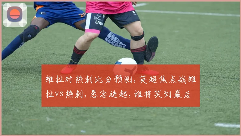 维拉对热刺比分预测,英超焦点战维拉vs热刺,悬念迭起,谁将笑到最后