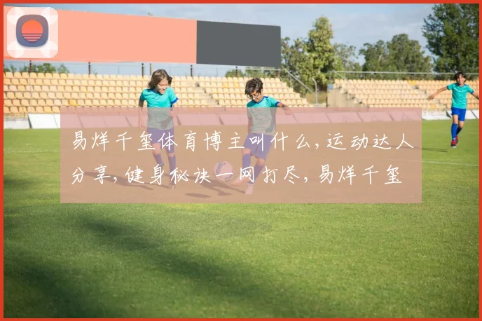 易烊千玺体育博主叫什么,运动达人分享,健身秘诀一网打尽,易烊千玺同款运动博主揭秘